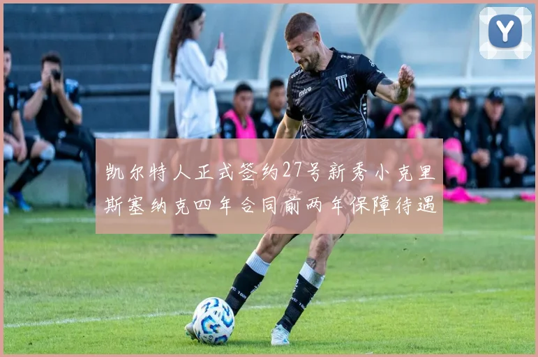 凯尔特人正式签约27号新秀小克里斯塞纳克四年合同前两年保障待遇明确