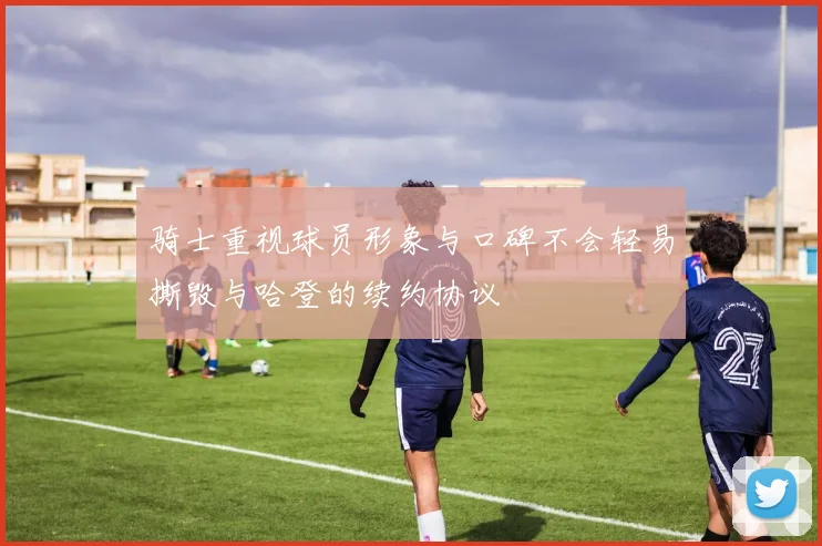 骑士重视球员形象与口碑不会轻易撕毁与哈登的续约协议