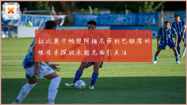 拉比奥于帕楚阿梅尼萨利巴缺席训练母亲探班未能见面引关注