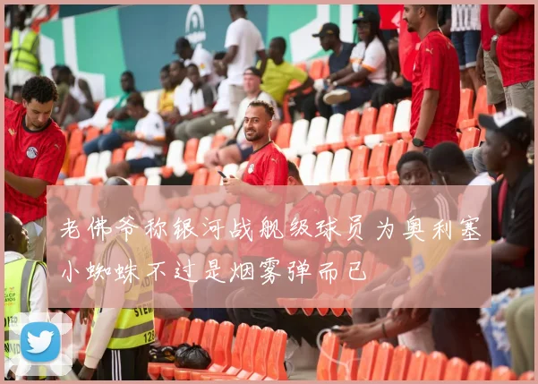 老佛爷称银河战舰级球员为奥利塞小蜘蛛不过是烟雾弹而已