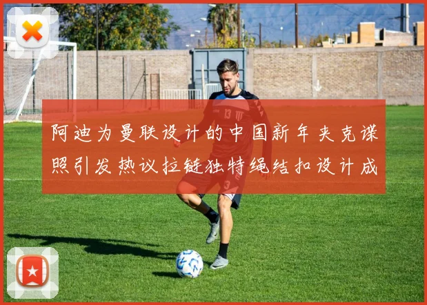 阿迪为曼联设计的中国新年夹克谍照引发热议拉链独特绳结扣设计成亮点