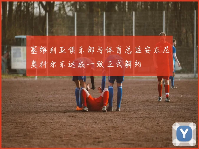 塞维利亚俱乐部与体育总监安东尼奥科尔东达成一致正式解约