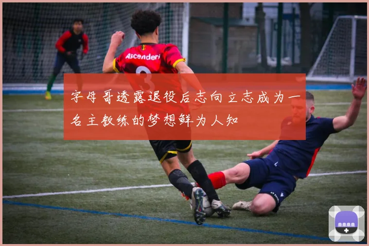 字母哥透露退役后志向立志成为一名主教练的梦想鲜为人知