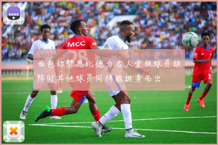 面包称赞恩比德为名人堂级球员缺阵时其他球员同样能挺身而出