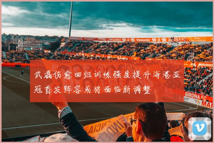 武磊伤愈回归训练强度提升海港亚冠首发阵容或将面临新调整