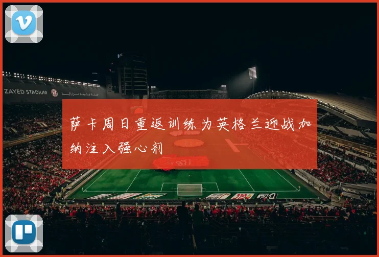 萨卡周日重返训练为英格兰迎战加纳注入强心剂