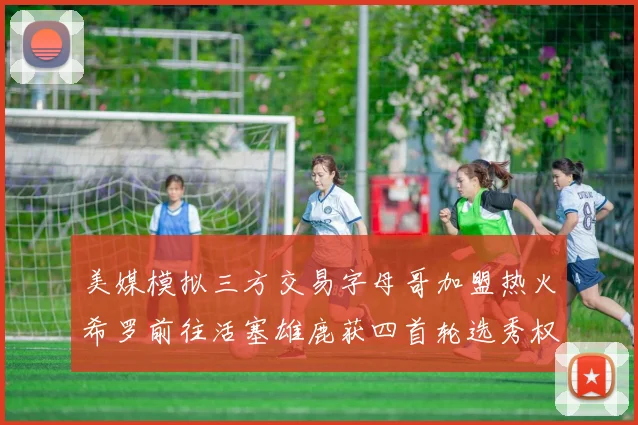 美媒模拟三方交易字母哥加盟热火希罗前往活塞雄鹿获四首轮选秀权与两次互换权