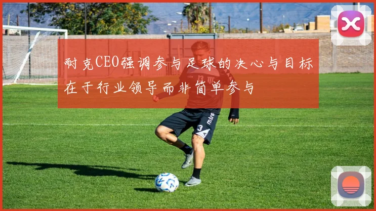 耐克CEO强调参与足球的决心与目标在于行业领导而非简单参与