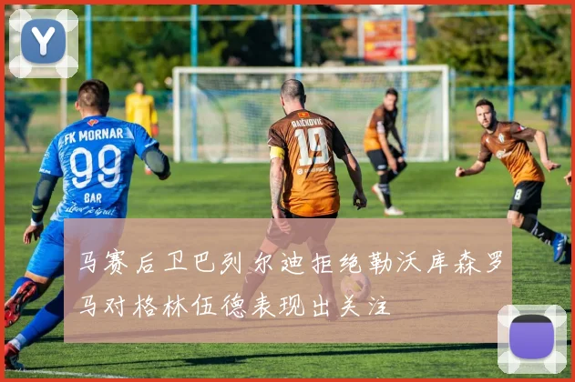 马赛后卫巴列尔迪拒绝勒沃库森罗马对格林伍德表现出关注