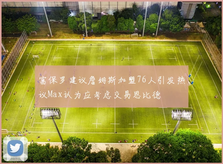 富保罗建议詹姆斯加盟76人引发热议Max认为应考虑交易恩比德