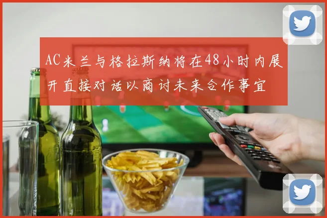 AC米兰与格拉斯纳将在48小时内展开直接对话以商讨未来合作事宜