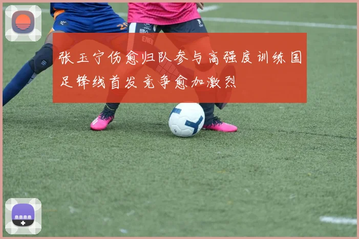 张玉宁伤愈归队参与高强度训练国足锋线首发竞争愈加激烈