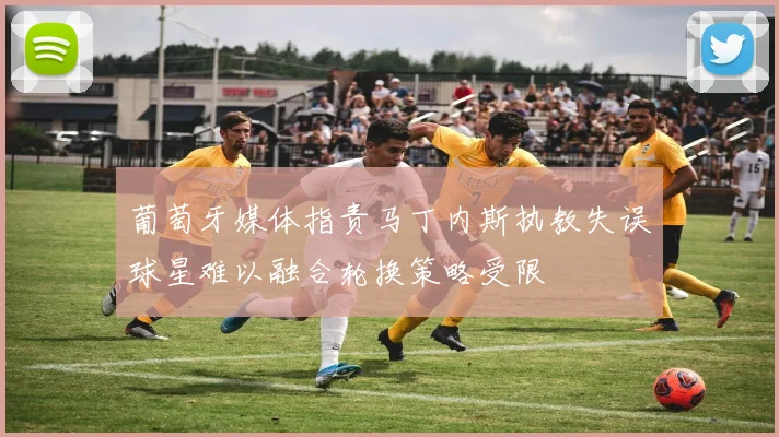 葡萄牙媒体指责马丁内斯执教失误球星难以融合轮换策略受限