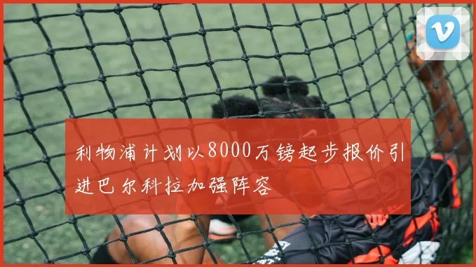 利物浦计划以8000万镑起步报价引进巴尔科拉加强阵容