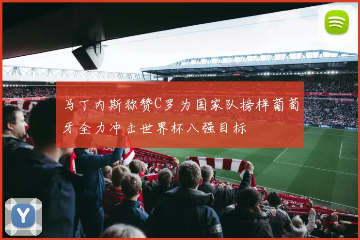 马丁内斯称赞C罗为国家队榜样葡萄牙全力冲击世界杯八强目标