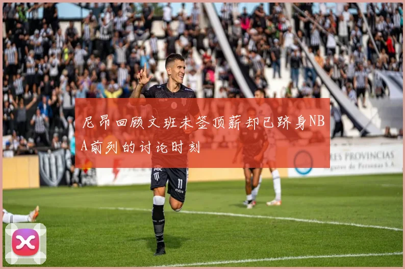 尼昂回顾文班未签顶薪却已跻身NBA前列的讨论时刻