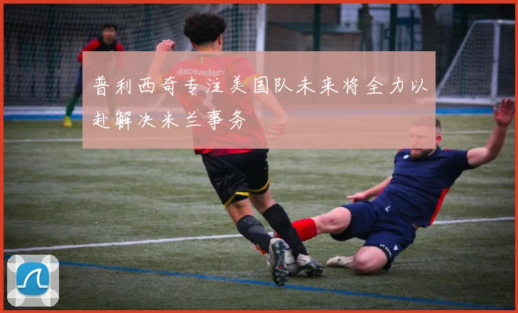 普利西奇专注美国队未来将全力以赴解决米兰事务