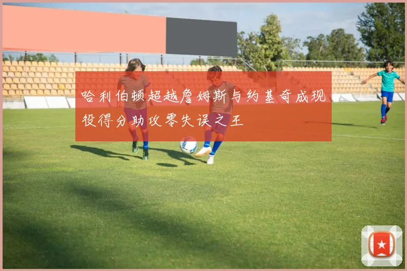 哈利伯顿超越詹姆斯与约基奇成现役得分助攻零失误之王