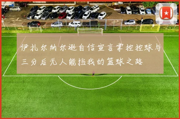 伊扎尔纳尔逊自信宣言掌控控球与三分后无人能挡我的篮球之路