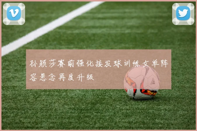 孙颖莎赛前强化接发球训练女单阵容悬念再度升级
