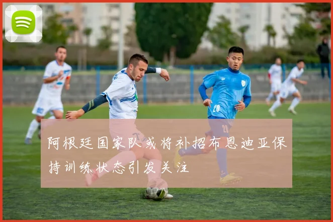 阿根廷国家队或将补招布恩迪亚保持训练状态引发关注