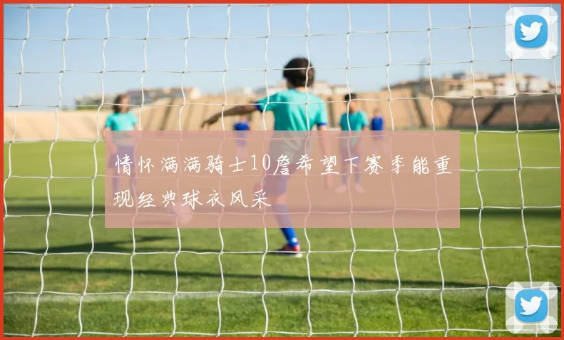 情怀满满骑士10詹希望下赛季能重现经典球衣风采
