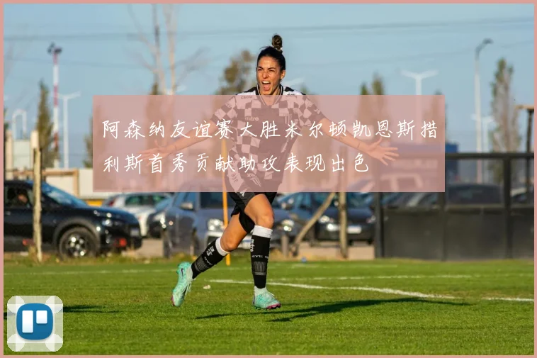 阿森纳友谊赛大胜米尔顿凯恩斯措利斯首秀贡献助攻表现出色