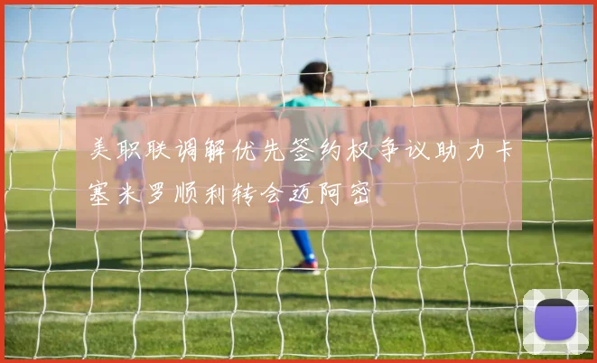 美职联调解优先签约权争议助力卡塞米罗顺利转会迈阿密