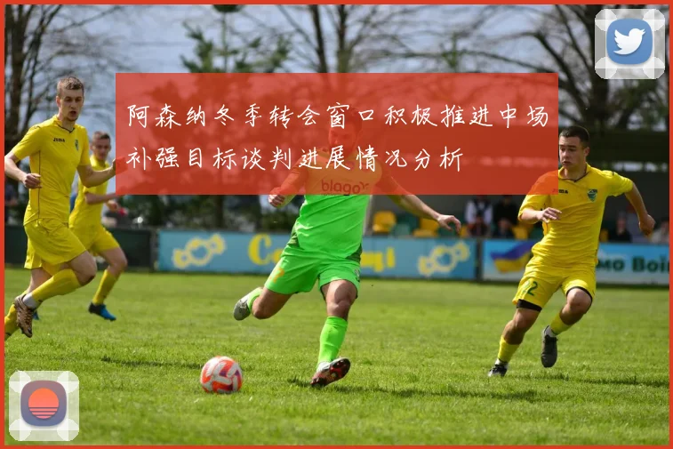 阿森纳冬季转会窗口积极推进中场补强目标谈判进展情况分析